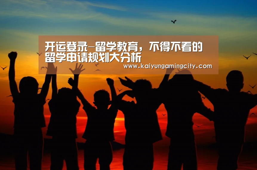 开运登录-留学教育,不得不看的留学申请规划大分析(图1) 开运娱乐